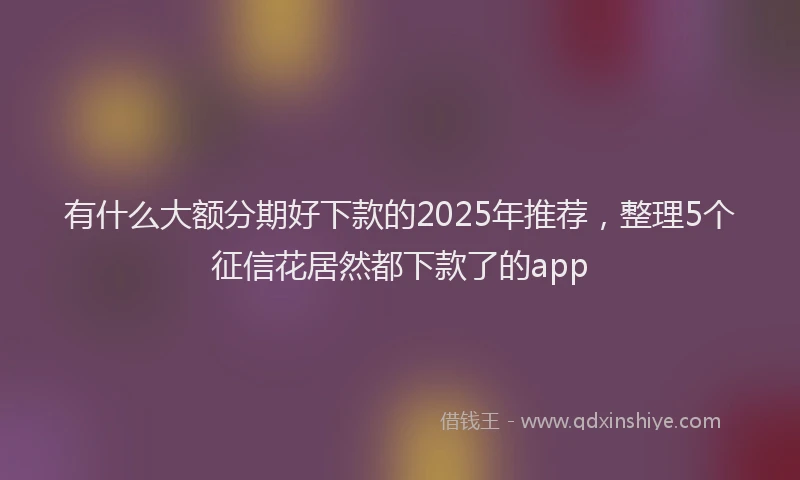 有什么大额分期好下款的2025年推荐，整理5个征信花居然都下款了的app