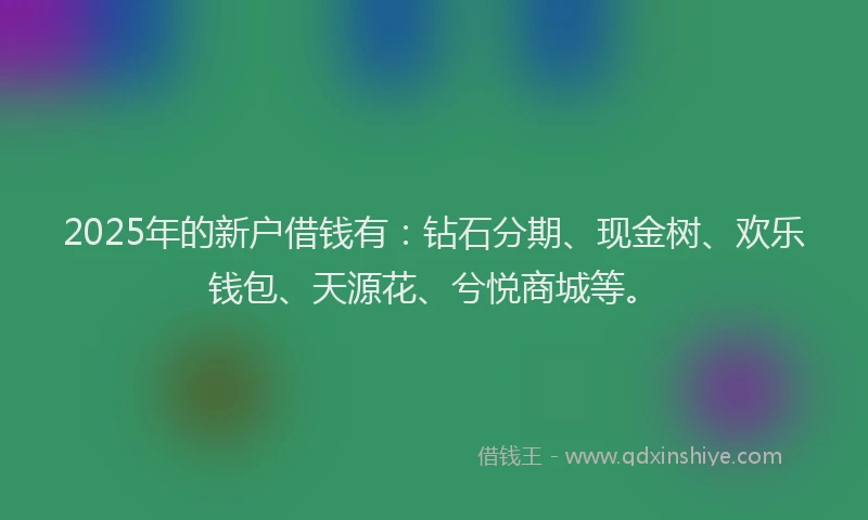 2025年的新户借钱有：钻石分期、现金树、欢乐钱包、天源花、兮悦商城等。