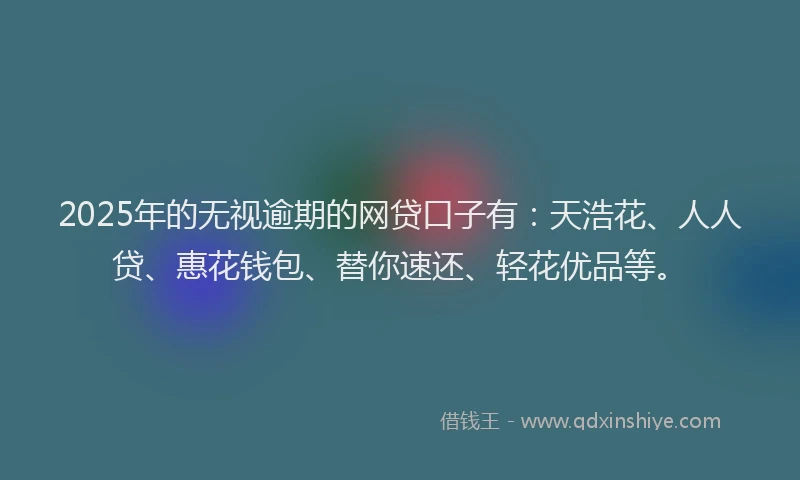 2025年的无视逾期的网贷口子有：天浩花、人人贷、惠花钱包、替你速还、轻花优品等。