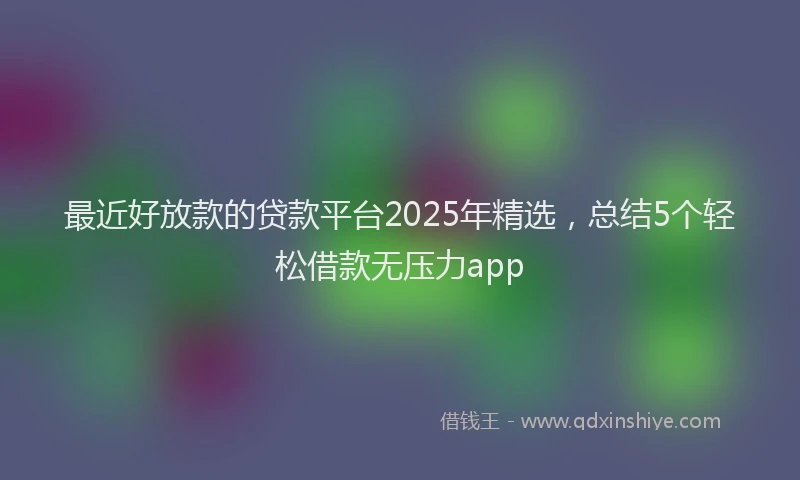 最近好放款的贷款平台2025年精选，总结5个轻松借款无压力app
