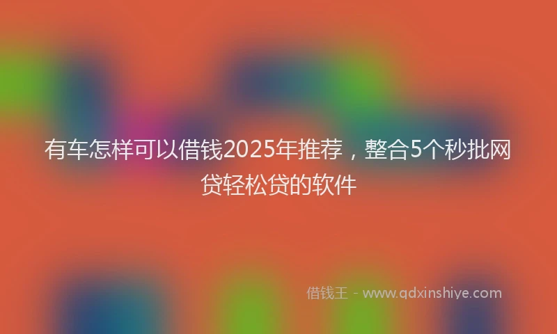 有车怎样可以借钱2025年推荐，整合5个秒批网贷轻松贷的软件