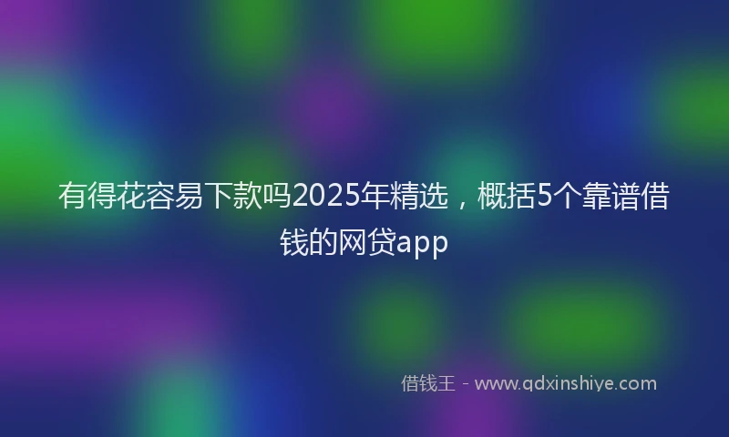 有得花容易下款吗2025年精选，概括5个靠谱借钱的网贷app