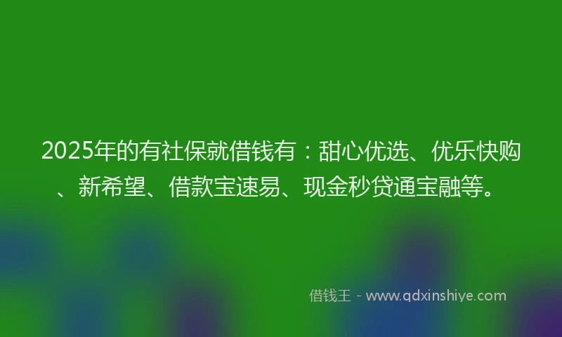 2025年的有社保就借钱有：甜心优选、优乐快购、新希望、借款宝速易、现金秒贷通宝融等。
