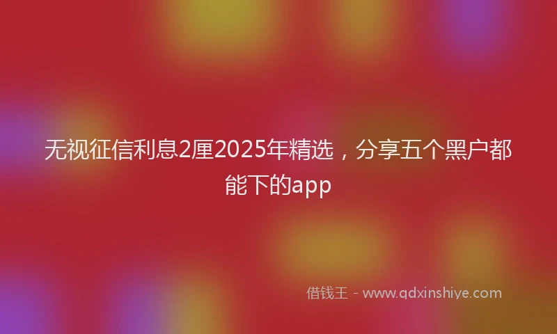 无视征信利息2厘2025年精选，分享五个黑户都能下的app