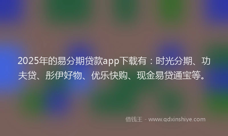 2025年的易分期贷款app下载有：时光分期、功夫贷、彤伊好物、优乐快购、现金易贷通宝等。
