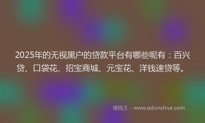 2025年的无视黑户的贷款平台有哪些呢有：百兴贷、口袋花、招宝商城、元宝花、洋钱速贷等。