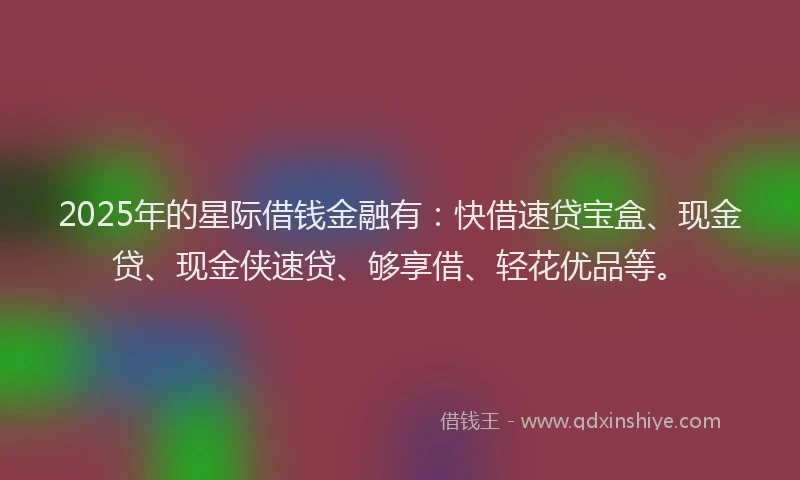 2025年的星际借钱金融有：快借速贷宝盒、现金贷、现金侠速贷、够享借、轻花优品等。