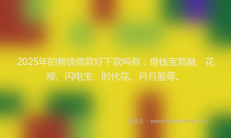 2025年的智信借款好下款吗有：借钱宝易融、花呗、闪电宝、时代花、月月盈等。