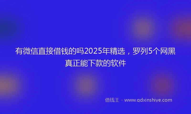 有微信直接借钱的吗2025年精选，罗列5个网黑真正能下款的软件