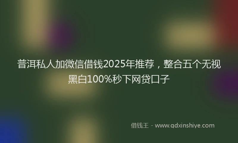 普洱私人加微信借钱2025年推荐，整合五个无视黑白100%秒下网贷口子
