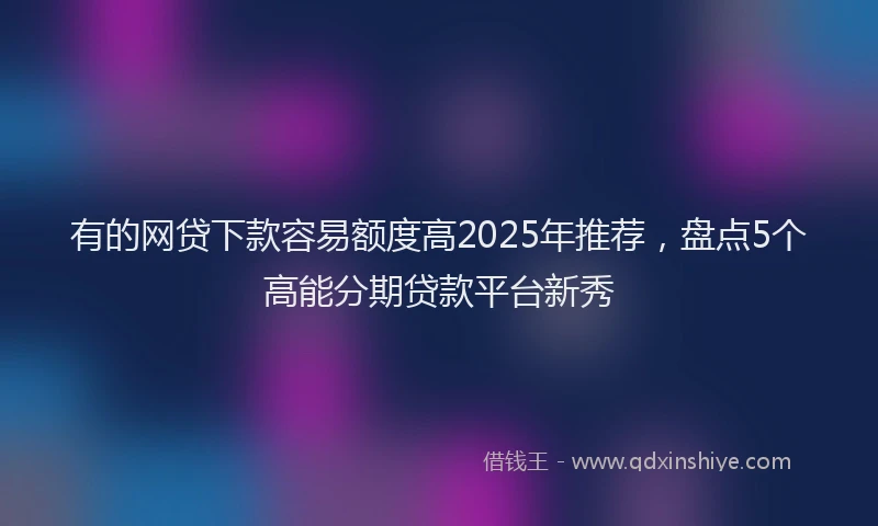 有的网贷下款容易额度高2025年推荐，盘点5个高能分期贷款平台新秀