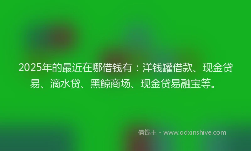 2025年的最近在哪借钱有：洋钱罐借款、现金贷易、滴水贷、黑鲸商场、现金贷易融宝等。