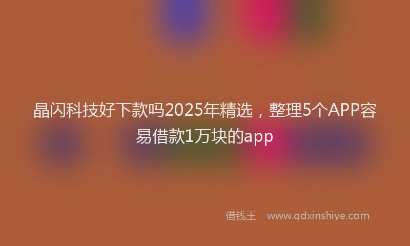 晶闪科技好下款吗2025年精选，整理5个APP容易借款1万块的app