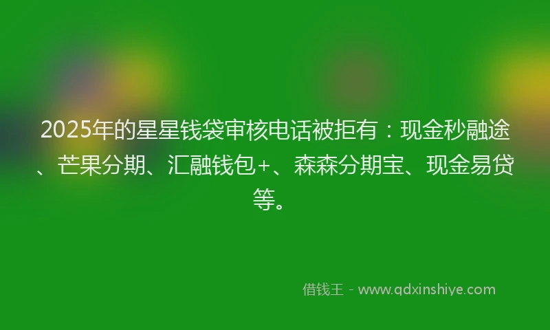 2025年的星星钱袋审核电话被拒有：现金秒融途、芒果分期、汇融钱包+、森森分期宝、现金易贷等。