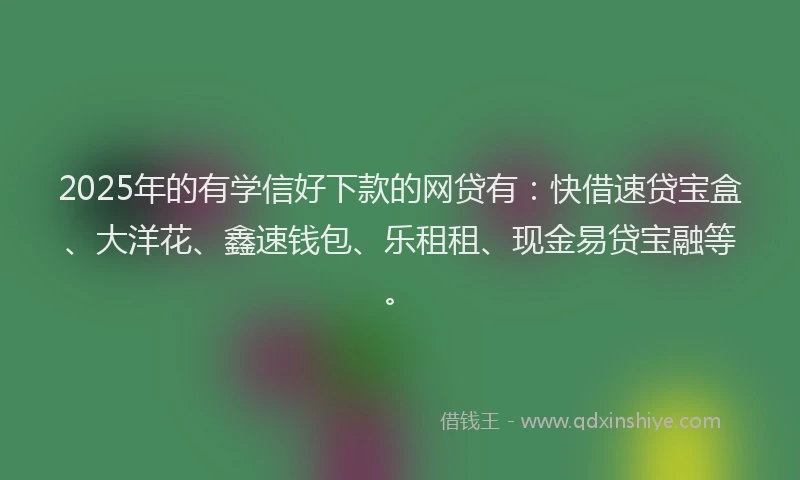 2025年的有学信好下款的网贷有：快借速贷宝盒、大洋花、鑫速钱包、乐租租、现金易贷宝融等。