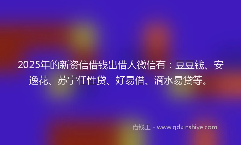 2025年的新资信借钱出借人微信有：豆豆钱、安逸花、苏宁任性贷、好易借、滴水易贷等。