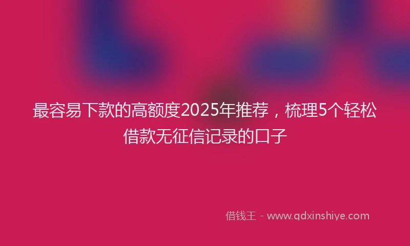 最容易下款的高额度2025年推荐，梳理5个轻松借款无征信记录的口子