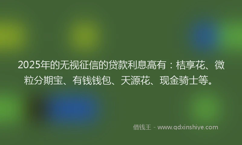 2025年的无视征信的贷款利息高有：桔享花、微粒分期宝、有钱钱包、天源花、现金骑士等。
