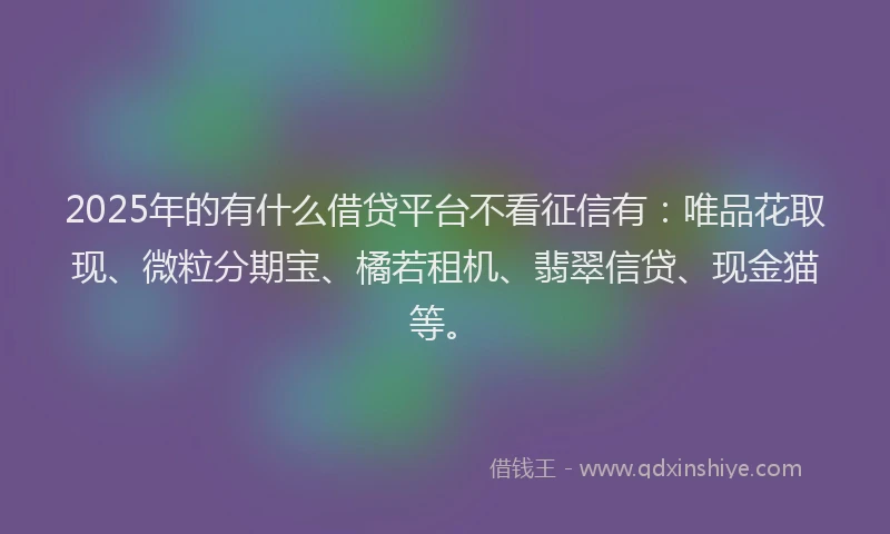 2025年的有什么借贷平台不看征信有：唯品花取现、微粒分期宝、橘若租机、翡翠信贷、现金猫等。