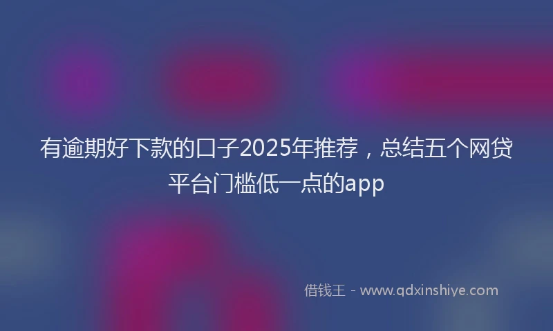 有逾期好下款的口子2025年推荐，总结五个网贷平台门槛低一点的app