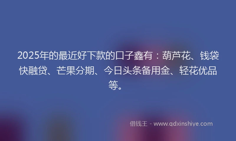 2025年的最近好下款的口子鑫有：葫芦花、钱袋快融贷、芒果分期、今日头条备用金、轻花优品等。