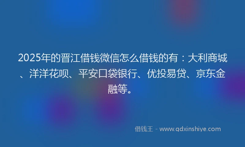 2025年的晋江借钱微信怎么借钱的有：大利商城、洋洋花呗、平安口袋银行、优投易贷、京东金融等。