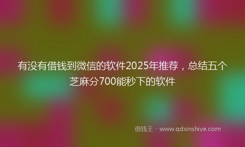 有没有借钱到微信的软件2025年推荐，总结五个芝麻分700能秒下的软件