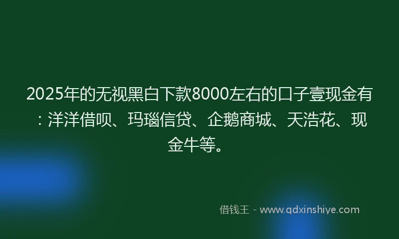2025年的无视黑白下款8000左右的口子壹现金有：洋洋借呗、玛瑙信贷、企鹅商城、天浩花、现金牛等。