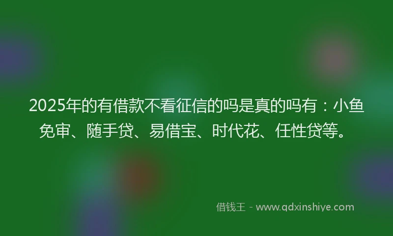 2025年的有借款不看征信的吗是真的吗有：小鱼免审、随手贷、易借宝、时代花、任性贷等。