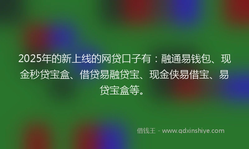 2025年的新上线的网贷口子有：融通易钱包、现金秒贷宝盒、借贷易融贷宝、现金侠易借宝、易贷宝盒等。
