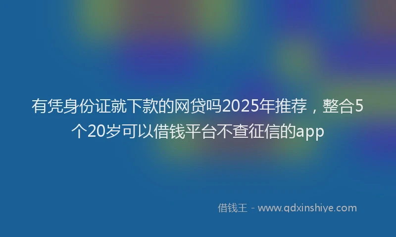 有凭身份证就下款的网贷吗2025年推荐，整合5个20岁可以借钱平台不查征信的app