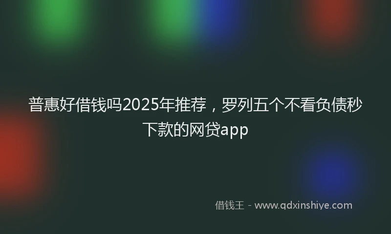普惠好借钱吗2025年推荐，罗列五个不看负债秒下款的网贷app