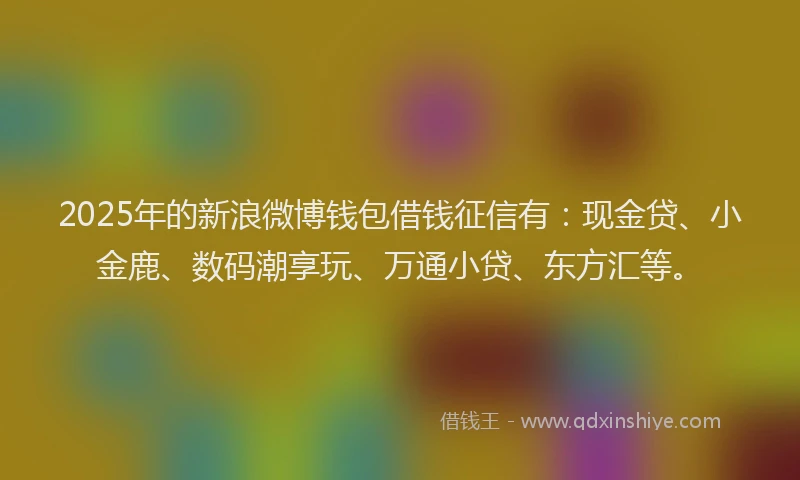 2025年的新浪微博钱包借钱征信有：现金贷、小金鹿、数码潮享玩、万通小贷、东方汇等。