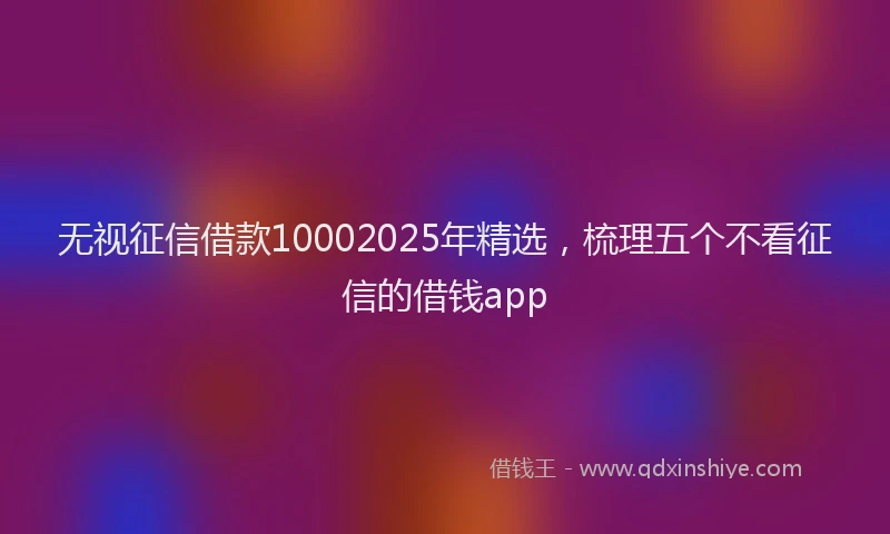 无视征信借款10002025年精选，梳理五个不看征信的借钱app