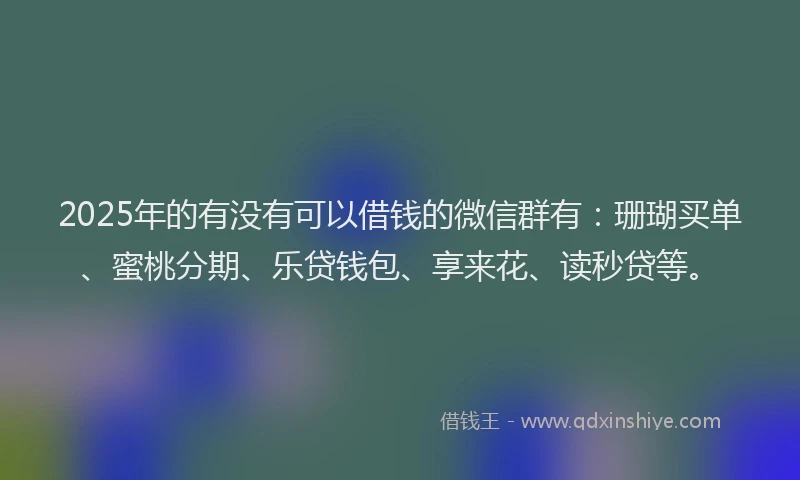 2025年的有没有可以借钱的微信群有：珊瑚买单、蜜桃分期、乐贷钱包、享来花、读秒贷等。