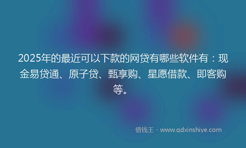 2025年的最近可以下款的网贷有哪些软件有：现金易贷通、原子贷、甄享购、星愿借款、即客购等。