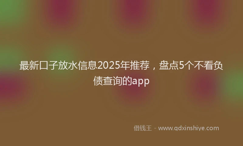 最新口子放水信息2025年推荐，盘点5个不看负债查询的app