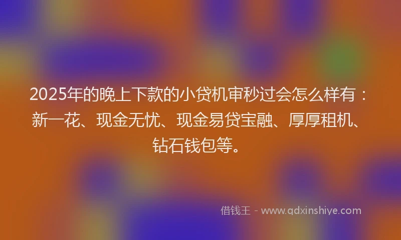 2025年的晚上下款的小贷机审秒过会怎么样有：新一花、现金无忧、现金易贷宝融、厚厚租机、钻石钱包等。
