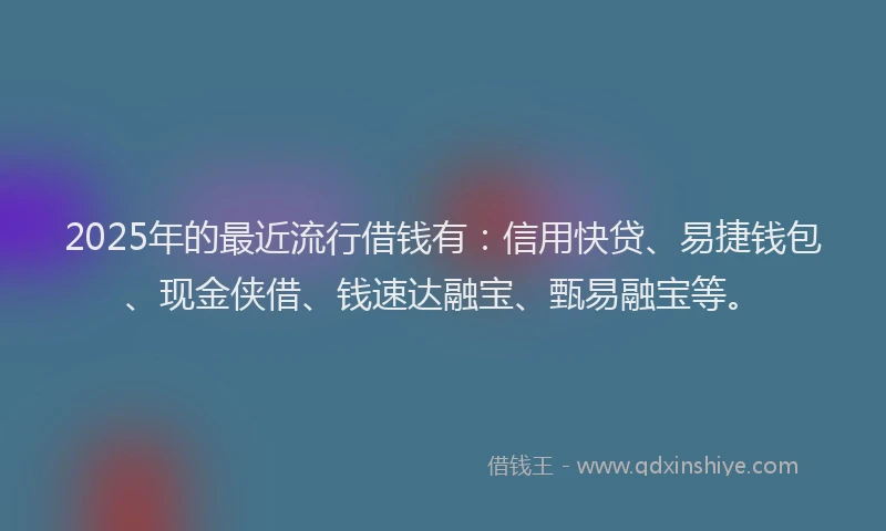 2025年的最近流行借钱有：信用快贷、易捷钱包、现金侠借、钱速达融宝、甄易融宝等。