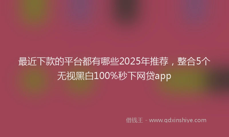 最近下款的平台都有哪些2025年推荐，整合5个无视黑白100%秒下网贷app