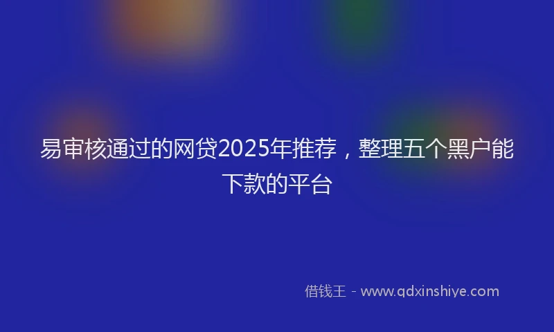 易审核通过的网贷2025年推荐，整理五个黑户能下款的平台