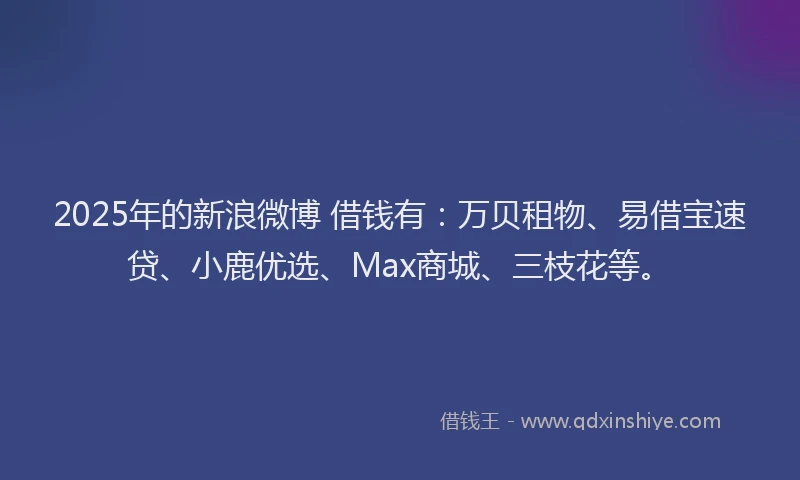 2025年的新浪微博 借钱有：万贝租物、易借宝速贷、小鹿优选、Max商城、三枝花等。