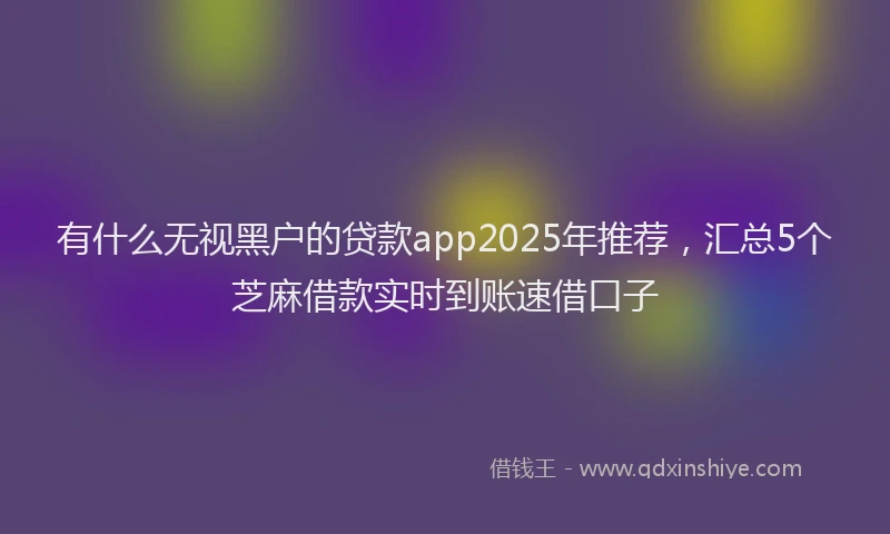 有什么无视黑户的贷款app2025年推荐，汇总5个芝麻借款实时到账速借口子