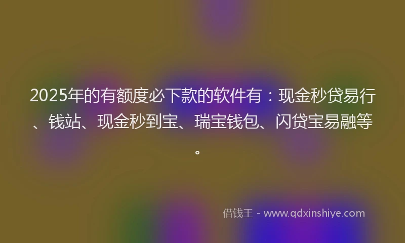 2025年的有额度必下款的软件有：现金秒贷易行、钱站、现金秒到宝、瑞宝钱包、闪贷宝易融等。