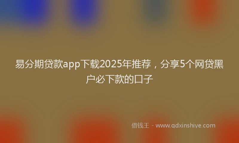易分期贷款app下载2025年推荐，分享5个网贷黑户必下款的口子