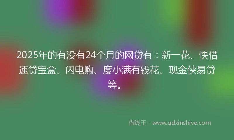 2025年的有没有24个月的网贷有：新一花、快借速贷宝盒、闪电购、度小满有钱花、现金侠易贷等。