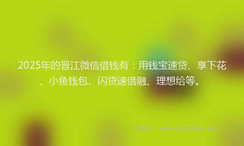 2025年的晋江微信借钱有：用钱宝速贷、享下花、小鱼钱包、闪贷速借融、理想给等。