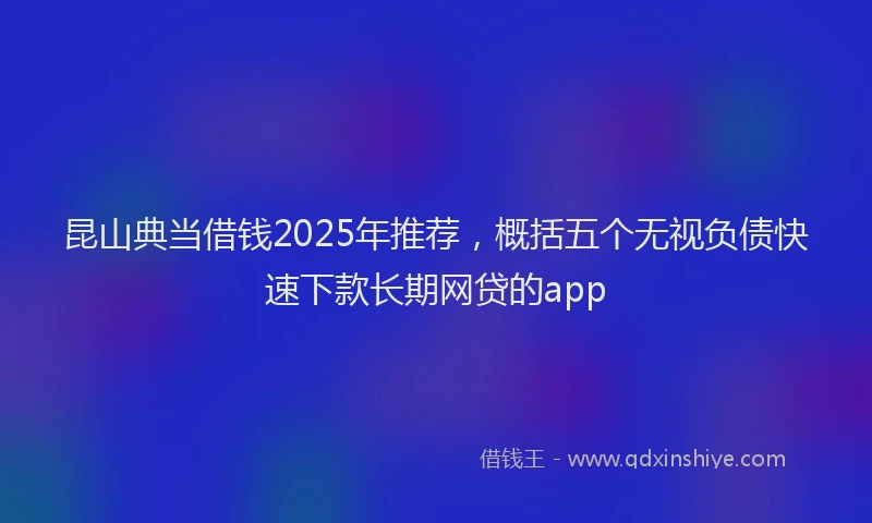 昆山典当借钱2025年推荐，概括五个无视负债快速下款长期网贷的app