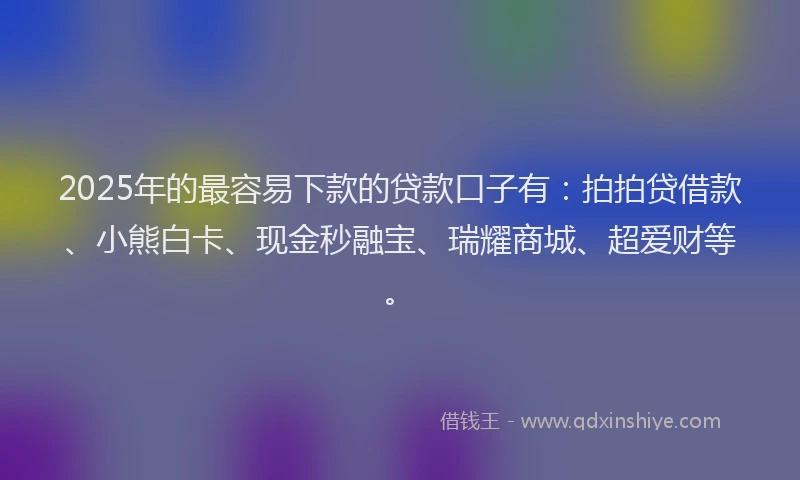 2025年的最容易下款的贷款口子有：拍拍贷借款、小熊白卡、现金秒融宝、瑞耀商城、超爱财等。