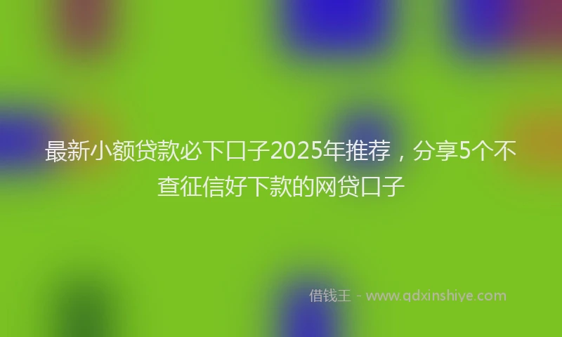 最新小额贷款必下口子2025年推荐，分享5个不查征信好下款的网贷口子